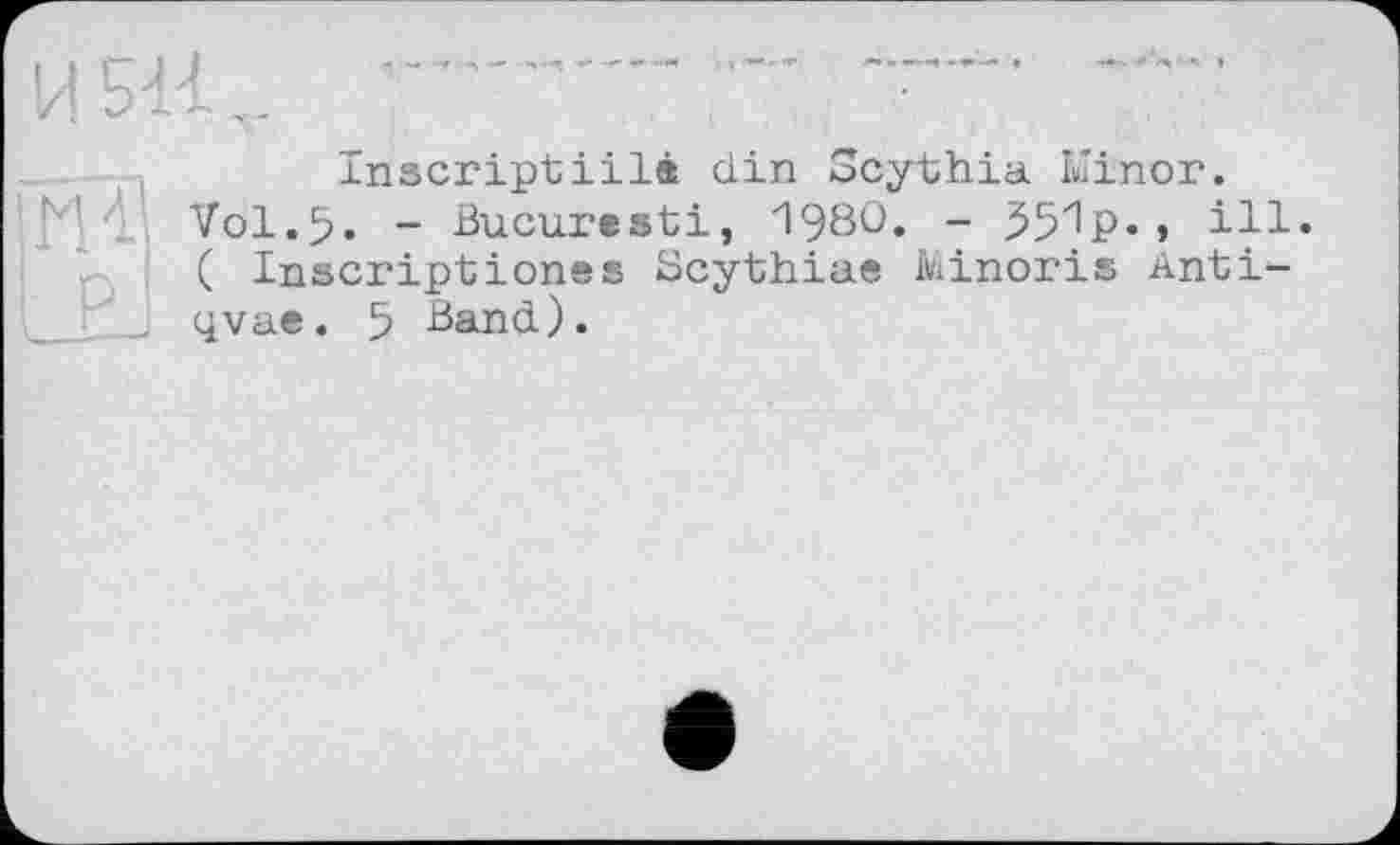 ﻿И 511
Ж Р
Inscriptiilâ din Scythia Minor.
Vol.5. - Bucuresti, 1980. - 55^P«» ill« ( Inscriptiones Scythiae Minoris Anti-qvae. 5 Band).